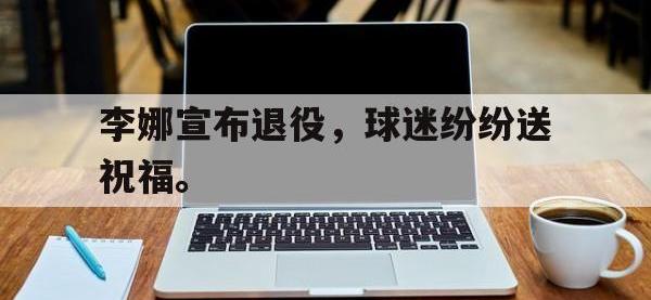 乐动官方平台-李娜宣布退役，球迷纷纷送祝福。