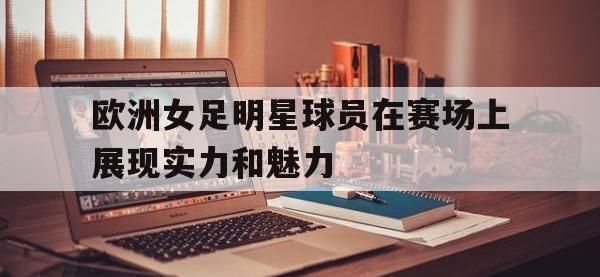 乐动官方网站-欧洲女足明星球员在赛场上展现实力和魅力
