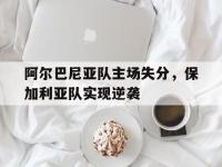 乐动体育开户地址-阿尔巴尼亚队主场失分，保加利亚队实现逆袭
