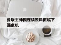 乐动官方平台-曼联主帅因连续败局面临下课危机