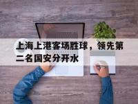 乐动官方平台-上海上港客场胜球，领先第二名国安分开水