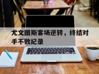 乐动体育开户地址-尤文图斯客场逆转，终结对手不败纪录