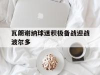 乐动体育APP下载-瓦朗谢纳球迷积极备战迎战波尔多