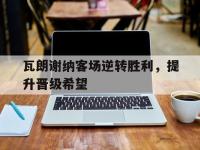 乐动官方网站-瓦朗谢纳客场逆转胜利，提升晋级希望