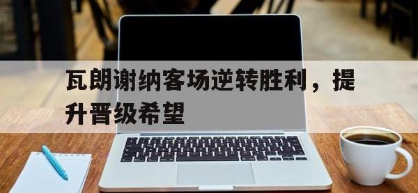 乐动官方网站-瓦朗谢纳客场逆转胜利，提升晋级希望