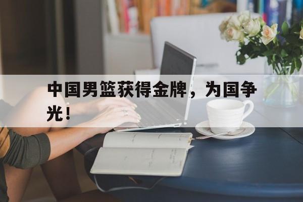 乐动官方网站-中国男篮获得金牌，为国争光！