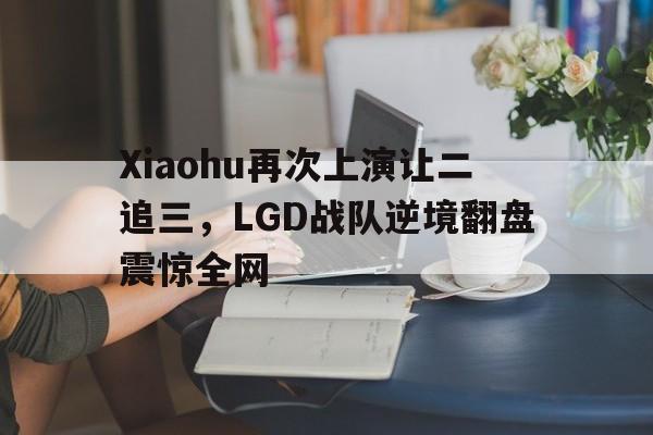 Xiaohu再次上演让二追三，LGD战队逆境翻盘震惊全网