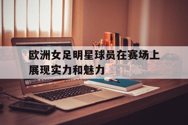 欧洲女足明星球员在赛场上展现实力和魅力