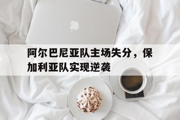 阿尔巴尼亚队主场失分，保加利亚队实现逆袭