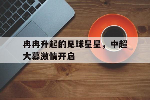 冉冉升起的足球星星，中超大幕激情开启